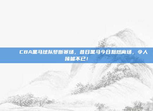 💔 CBA黑马球队梦断赛场，昔日黑马今日黯然离场，令人唏嘘不已！