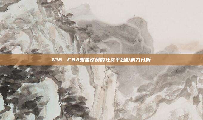 126. CBA明星球员的社交平台影响力分析