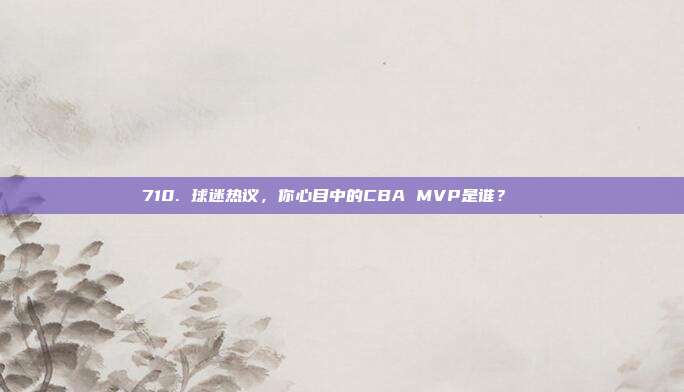 710. 球迷热议，你心目中的CBA MVP是谁？🏆