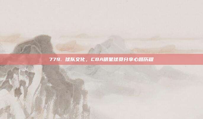 779. 球队文化，CBA明星球员分享心路历程