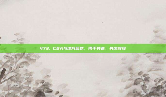 473. CBA与地方篮球，携手共进，共创辉煌