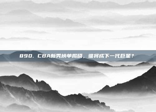 890. CBA新秀榜单揭晓，谁将成下一代巨星？✨