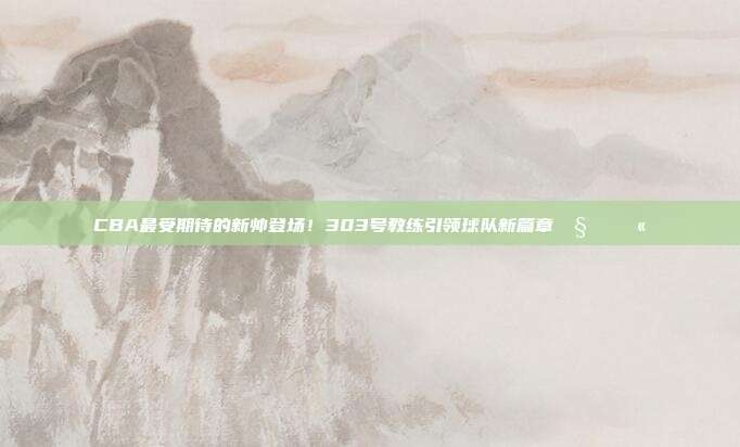 CBA最受期待的新帅登场！303号教练引领球队新篇章🧑‍🏫