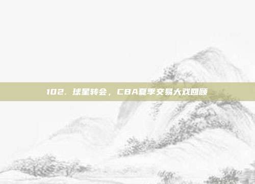 102. 球星转会，CBA夏季交易大戏回顾