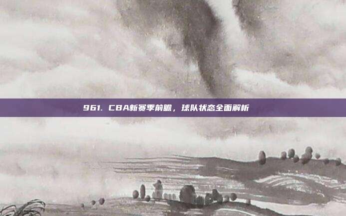 961. CBA新赛季前瞻，球队状态全面解析🔍