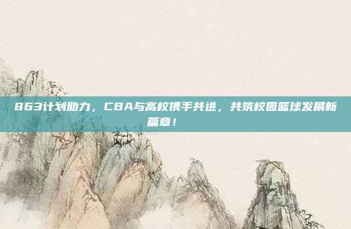 863计划助力，CBA与高校携手共进，共筑校园篮球发展新篇章！🎓