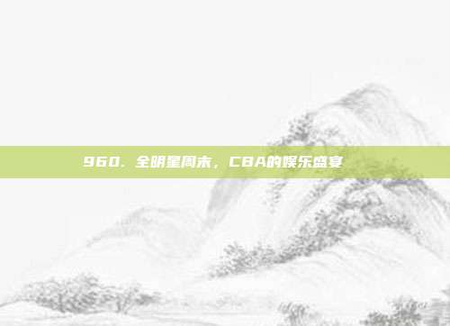 960. 全明星周末，CBA的娱乐盛宴🎉