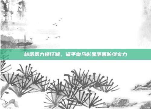 赫塔费力挽狂澜，逼平皇马彰显坚固防线实力