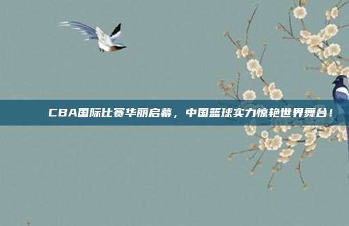 🌐 CBA国际比赛华丽启幕，中国篮球实力惊艳世界舞台！