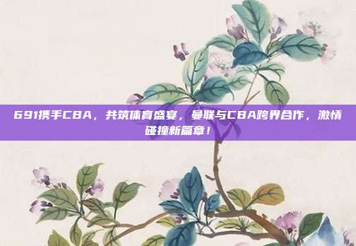 691携手CBA，共筑体育盛宴，曼联与CBA跨界合作，激情碰撞新篇章！