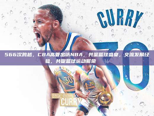 566次跨越，CBA高管出访NBA，共鉴篮球盛宴，交流发展经验，共促篮球运动繁荣💼