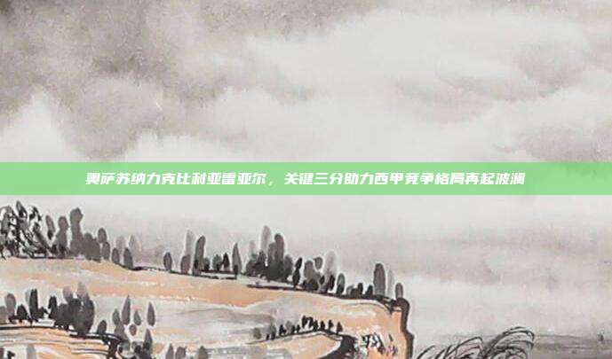 奥萨苏纳力克比利亚雷亚尔，关键三分助力西甲竞争格局再起波澜