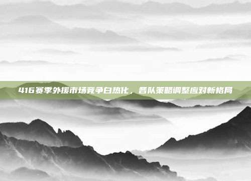 416赛季外援市场竞争白热化，各队策略调整应对新格局