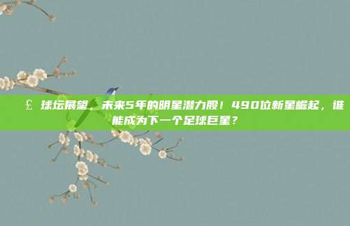 📣 球坛展望，未来5年的明星潜力股！490位新星崛起，谁能成为下一个足球巨星？