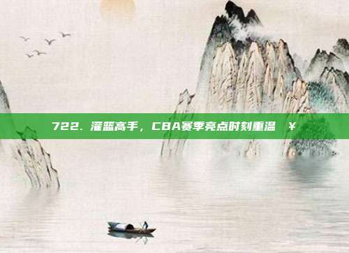 722. 灌篮高手，CBA赛季亮点时刻重温🥇