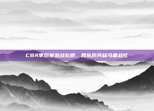 CBA季后赛激战在即，各队厉兵秣马备战忙