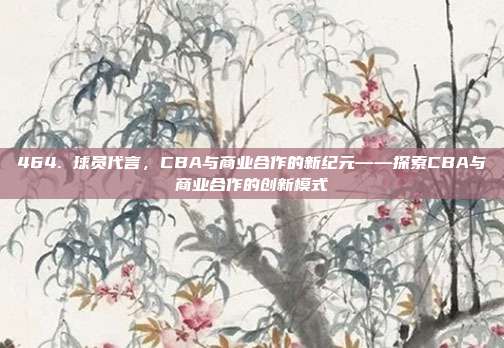 464. 球员代言，CBA与商业合作的新纪元——探索CBA与商业合作的创新模式