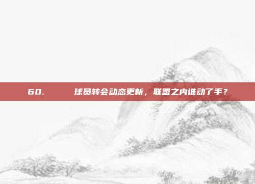 60. 🔄 球员转会动态更新，联盟之内谁动了手？