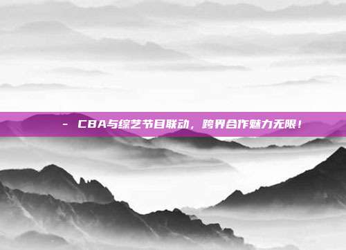 🎭 CBA与综艺节目联动，跨界合作魅力无限！