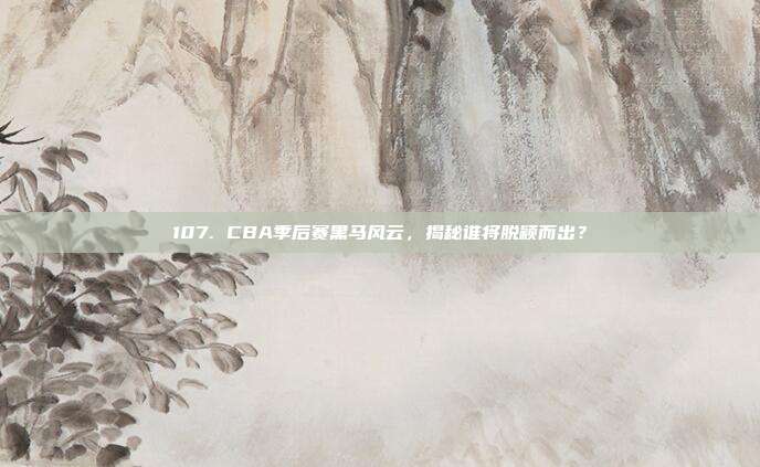 107. CBA季后赛黑马风云，揭秘谁将脱颖而出？