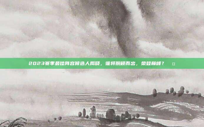 2023赛季最佳阵容候选人揭晓，谁将脱颖而出，荣登巅峰？🤔