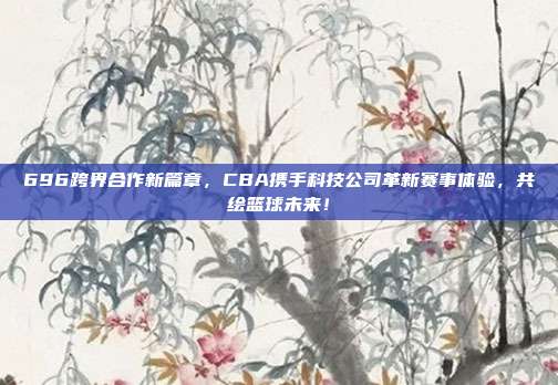 696跨界合作新篇章，CBA携手科技公司革新赛事体验，共绘篮球未来！