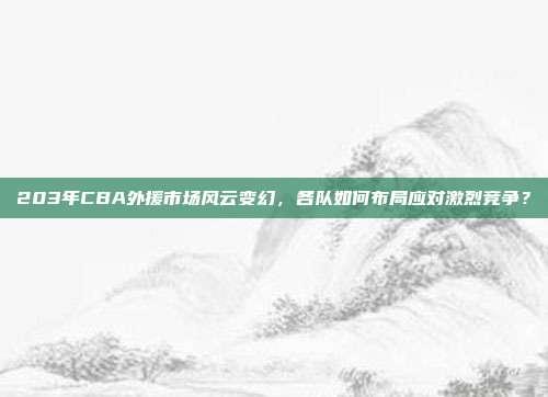 203年CBA外援市场风云变幻，各队如何布局应对激烈竞争？