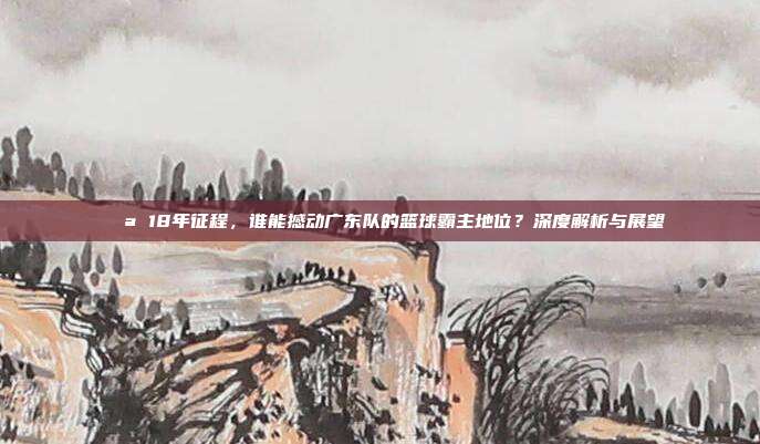 💪 18年征程，谁能撼动广东队的篮球霸主地位？深度解析与展望