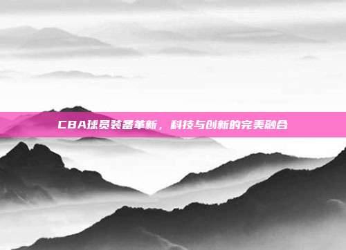 CBA球员装备革新，科技与创新的完美融合