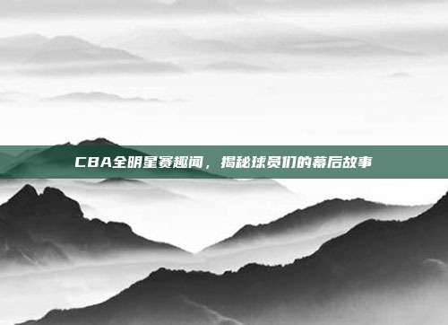 CBA全明星赛趣闻，揭秘球员们的幕后故事