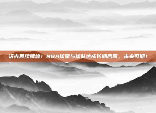 沃克再续辉煌！NBA球星与球队达成长期合同，未来可期！