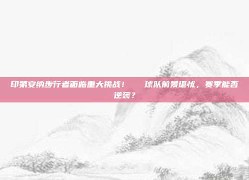 印第安纳步行者面临重大挑战！⚠️ 球队前景堪忧，赛季能否逆袭？