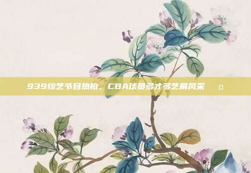 939综艺节目热拍，CBA球员多才多艺展风采🎤