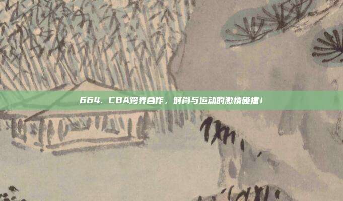 664. CBA跨界合作，时尚与运动的激情碰撞！