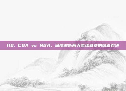 110. CBA vs NBA，深度解析两大篮球联赛的精彩对决