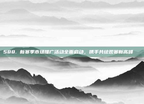 588. 新赛季市场推广活动全面启动，携手共绘观赛新高峰📈