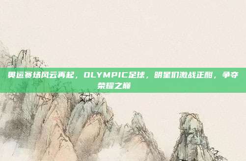 奥运赛场风云再起，OLYMPIC足球，明星们激战正酣，争夺荣耀之巅🏅⚽